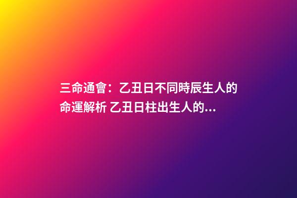 三命通會：乙丑日不同時辰生人的命運解析 乙丑日柱出生人的命運大解密！乙丑日會是最上等的嗎？-第1張-觀點-玄機派